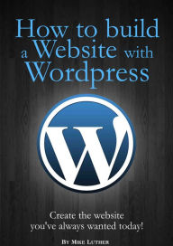 Title: How To Build A Website Using Wordpress: Create the website you've always wanted - Today, Author: Mike Luther