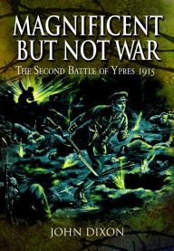 Title: Magnificent but Not War: The Second Battle of Ypres, 1915, Author: John Dixon