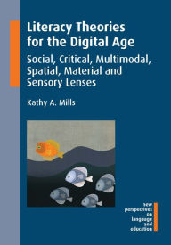 Title: Literacy Theories for the Digital Age: Social, Critical, Multimodal, Spatial, Material and Sensory Lenses, Author: Kathy A. Mills