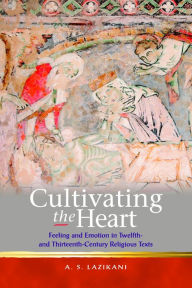 Title: Cultivating the Heart: Feeling and Emotion in Twelfth- and Thirteenth-Century Religious Texts, Author: Ayoush Lazikani