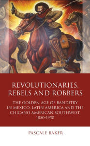 Title: Revolutionaries, Rebels and Robbers: The Golden Age of Banditry in Mexico, Latin America and the Chicano American Southwest, 1850-1950, Author: Pascale Baker