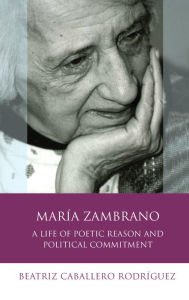 Title: María Zambrano: A Life of Poetic Reason and Political Commitment, Author: Beatriz Caballero Rodríguez