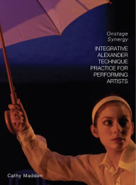 Title: Integrative Alexander Technique Practice for Performing Artists: Onstage Synergy, Author: Catherine Madden