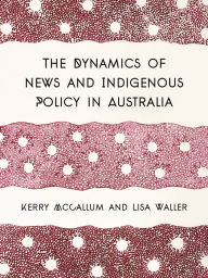 Title: The Dynamics of News and Indigenous Policy in Australia, Author: Kerry McCallum