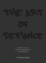 Title: The Art of Defiance: Graffiti, Politics and the Reimagined City in Philadelphia, Author: Tyson Mitman