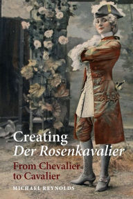 Title: Creating <I>Der Rosenkavalier</I>: From Chevalier to Cavalier, Author: Michael Reynolds