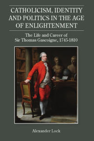 Title: Catholicism, Identity and Politics in the Age of Enlightenment: The Life and Career of Sir Thomas Gascoigne, 1745-1810, Author: Alexander Lock