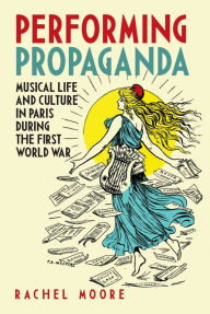 Title: Performing Propaganda: Musical Life and Culture in Paris during the First World War, Author: Rachel Moore