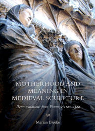 Title: Motherhood and Meaning in Medieval Sculpture: Representations from France, c.1100-1500, Author: Marian Bleeke