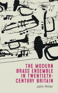 Title: The Modern Brass Ensemble in Twentieth-Century Britain, Author: John Miller