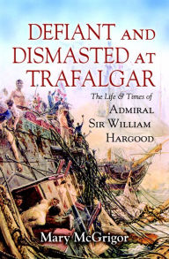 Title: Defiant and Dismasted at Trafalgar: The Life & Times of Admiral Sir William Hargood, Author: Mary McGrigor