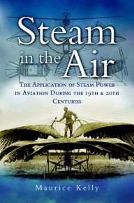 Title: Steam in the Air: The Application of Steam Power in Aviation During the 19th & 20th Centuries, Author: Maurice Kelly