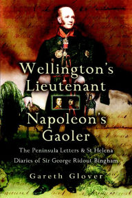 Title: Wellington's Lieutenant Napoleon's Gaoler: The Peninsula Letters & St Helena Diaries of Sir George Rideout Bingham, Author: Gareth Glover