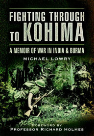 Title: Fighting Through to Kohima: A Memoir of War in India and Burma, Author: Michael Lowry