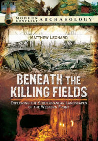 Title: Beneath the Killing Fields: Exploring the Subterranean Landscapes of the Western Front, Author: Matthew Leonard