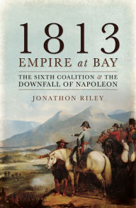 Title: 1813: Empire at Bay: The Sixth Coalition & the Downfall of Napoleon, Author: Jonathon Riley