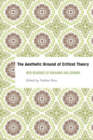Title: The Aesthetic Ground of Critical Theory: New Readings of Benjamin and Adorno, Author: Nathan Ross Associate Professor of Ph
