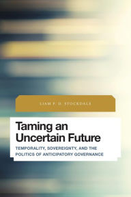 Title: Taming an Uncertain Future: Temporality, Sovereignty, and the Politics of Anticipatory Governance, Author: Liam P.D. Stockdale