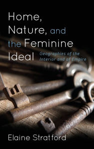 Title: Home, Nature, and the Feminine Ideal: Geographies of the Interior and of Empire, Author: Elaine Stratford