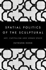 Title: The Spatial Politics of the Sculptural: Art, Capitalism and the Urban Space, Author: Euyoung Hong