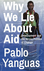 Title: Why We Lie About Aid: Development and the Messy Politics of Change, Author: Pablo Yanguas
