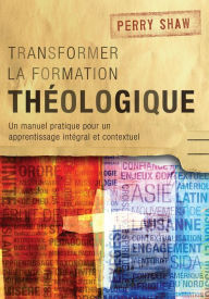 Title: Transformer la formation théologique, 1re édition: Un manuel pratique pour un apprentissage intégral et contextuel, Author: Perry Shaw