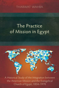 Title: The Practice of Mission in Egypt: A Historical Study of the Integration between the American Mission and the Evangelical Church of Egypt, 1854-1970, Author: Suzanne Pavlos