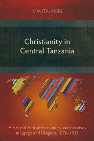 Title: Christianity in Central Tanzania: A Story of African Encounters and Initiatives in Ugogo and Ukaguru, 1876-1933, Author: Mwita Akiri