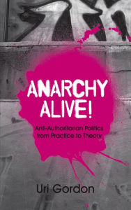 Title: Anarchy Alive!: Anti-Authoritarian Politics From Practice to Theory, Author: Uri Gordon