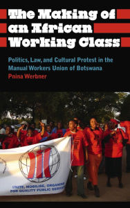 Title: The Making of an African Working Class: Politics, Law, and Cultural Protest in the Manual Workers' Union of Botswana, Author: Pnina Werbner