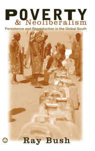 Title: Poverty and Neoliberalism: Persistence and Reproduction in the Global South, Author: Ray Bush