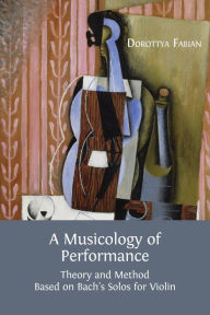 Title: A Musicology of Performance: Theory and Method Based on Bach's Solos for Violin, Author: Dorottya Fabian