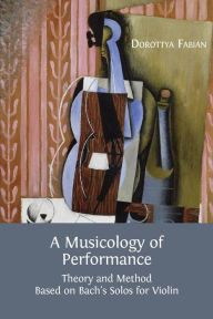 Title: A Musicology of Performance: Theory and Method Based on Bach's Solos for Violin, Author: Dorottya Fabian