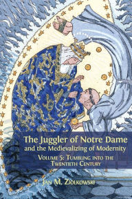 Title: The Juggler of Notre Dame and the Medievalizing of Modernity: Volume 5: Tumbling into the Twentieth Century, Author: Jan M. Ziolkowski