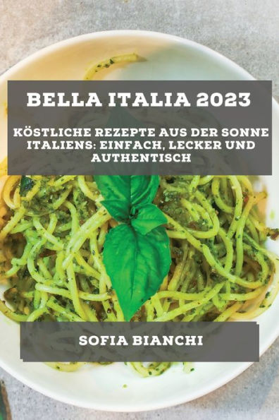 Bella Italia 2023: Köstliche Rezepte aus der Sonne Italiens: Einfach, Lecker und Authentisch