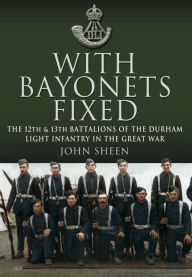 Title: With Bayonets Fixed: The 12th & 13th Battalions of the Durham Light Infantry in the Great War, Author: John Sheen