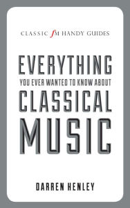 Title: Everything You Ever Wanted to Know About Classical Music (Classic FM Handy Guides Series), Author: Darren Henley