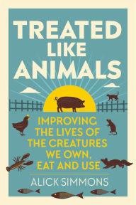 Title: Treated Like Animals: Improving the Lives of the Creatures We Own, Eat and Use, Author: Alick Simmons