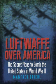 Title: Luftwaffe Over America: The Secret Plans to Bomb the United States in World War II, Author: Manfred Griehl