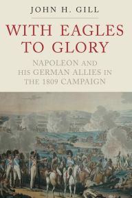 Title: With Eagles to Glory: Napoleon and his German Allies in the 1809 Campaign, Author: John H. Gill