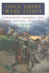 Title: Once There Were Titans: Napoleon's Generals and Their Battles, 1800-1815, Author: Kevin F. Kiley