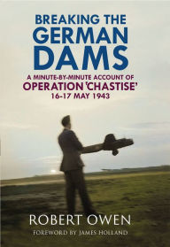 Title: Breaking the German Dams: A Minute-By-Minute Account of Operation Chastise, May 1943, Author: Robert Owen