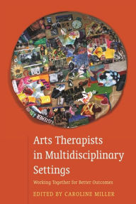 Title: Arts Therapists in Multidisciplinary Settings: Working Together for Better Outcomes, Author: Caroline Miller