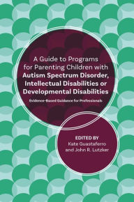 Title: A Guide to Programs for Parenting Children with Autism Spectrum Disorder, Intellectual Disabilities or Developmental Disabilities: Evidence-Based Guidance for Professionals, Author: John R. Lutzker