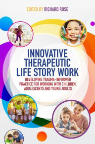 Title: Innovative Therapeutic Life Story Work: Developing Trauma-Informed Practice for Working with Children, Adolescents and Young Adults, Author: Richard Rose