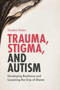 Title: Trauma, Stigma, and Autism: Developing Resilience and Loosening the Grip of Shame, Author: Gordon Gates