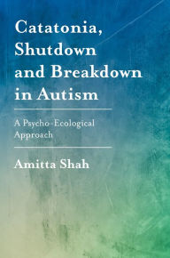 Title: Catatonia, Shutdown and Breakdown in Autism: A Psycho-Ecological Approach, Author: Amitta Shah