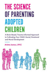 Title: The Science of Parenting Adopted Children: A Brain-Based, Trauma-Informed Approach to Cultivating Your Child's Social, Emotional and Moral Development, Author: Arleta James