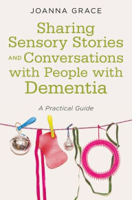Title: Sharing Sensory Stories and Conversations with People with Dementia: A Practical Guide, Author: Joanna Grace