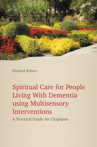 Title: Spiritual Care for People Living with Dementia Using Multisensory Interventions: A Practical Guide for Chaplains, Author: Richard Behers